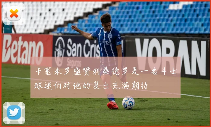 卡塞米罗盛赞利桑德罗是一名斗士球迷们对他的复出充满期待