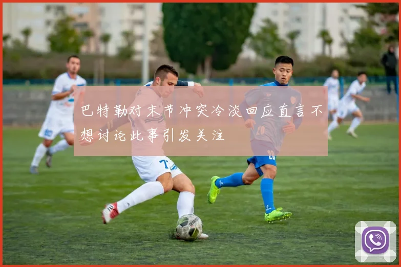 巴特勒对末节冲突冷淡回应直言不想讨论此事引发关注
