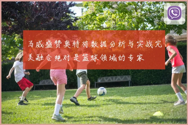 马威盛赞奥特将数据分析与实战完美融合绝对是篮球领域的专家