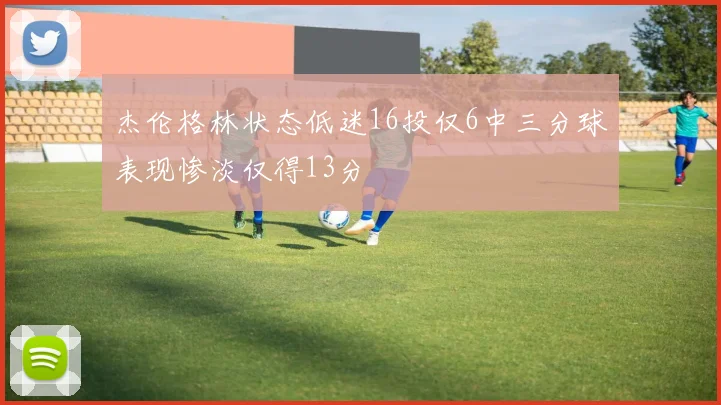 杰伦格林状态低迷16投仅6中三分球表现惨淡仅得13分