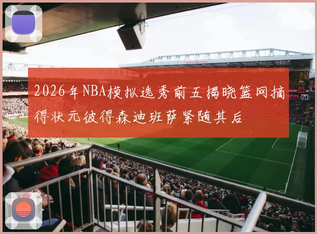2026年NBA模拟选秀前五揭晓篮网摘得状元彼得森迪班萨紧随其后
