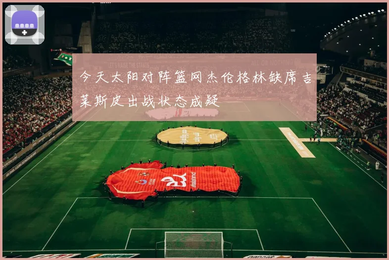 今天太阳对阵篮网杰伦格林缺席吉莱斯皮出战状态成疑
