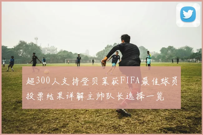 超300人支持登贝莱获FIFA最佳球员投票结果详解主帅队长选择一览
