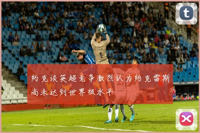 约克谈英超竞争激烈认为约克雷斯尚未达到世界级水平