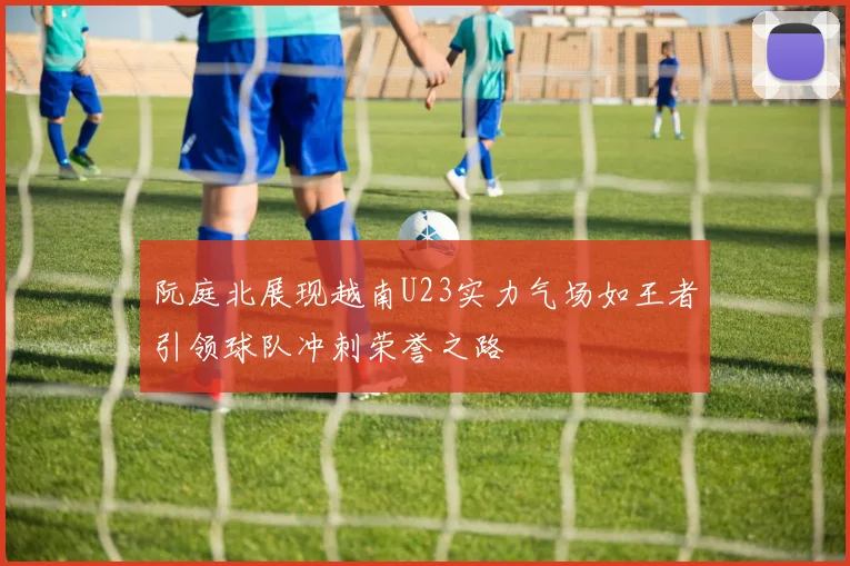 阮庭北展现越南U23实力气场如王者引领球队冲刺荣誉之路
