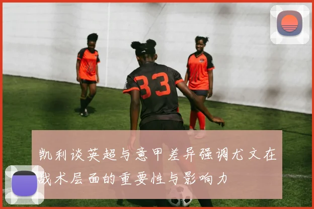 凯利谈英超与意甲差异强调尤文在战术层面的重要性与影响力