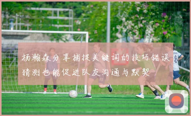 杨瀚森分享捕捉关键词的技巧错误猜测也能促进队友沟通与默契