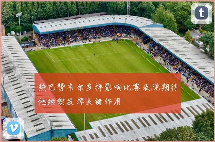 热巴赞韦尔多样影响比赛表现期待他继续发挥关键作用