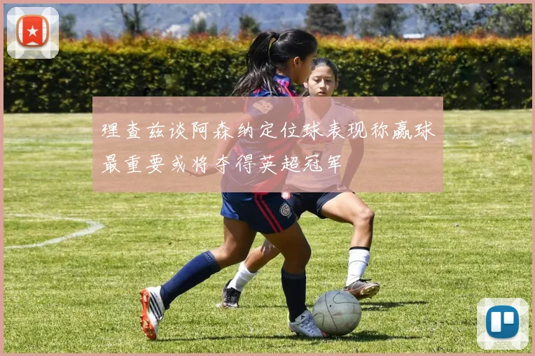 理查兹谈阿森纳定位球表现称赢球最重要或将夺得英超冠军