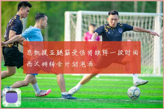 恩凯提亚腿筋受伤将缺阵一段时间西汉姆转会计划泡汤