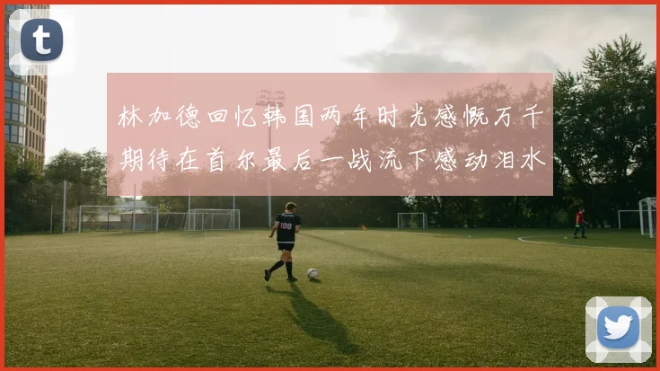 林加德回忆韩国两年时光感慨万千期待在首尔最后一战流下感动泪水