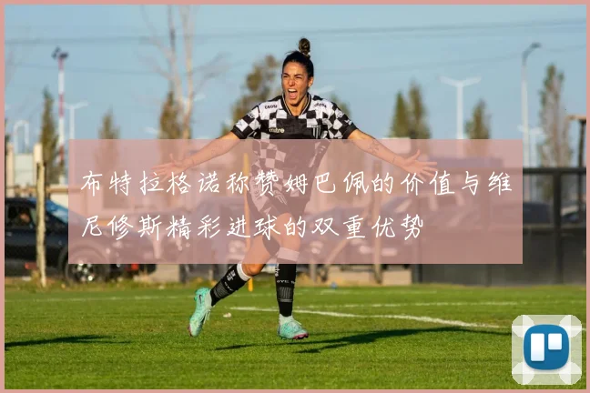 布特拉格诺称赞姆巴佩的价值与维尼修斯精彩进球的双重优势