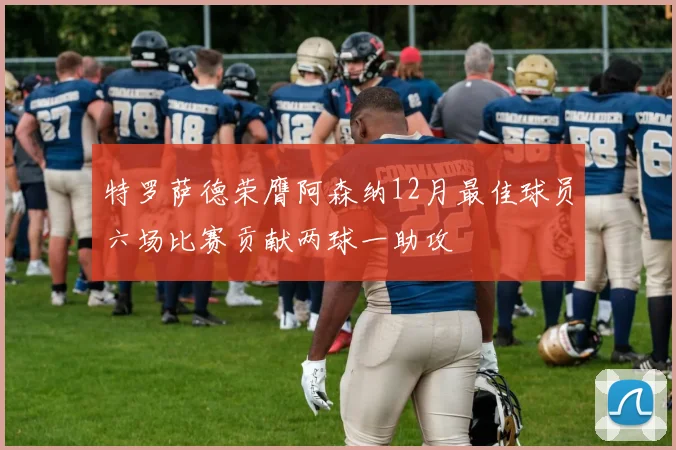 特罗萨德荣膺阿森纳12月最佳球员六场比赛贡献两球一助攻