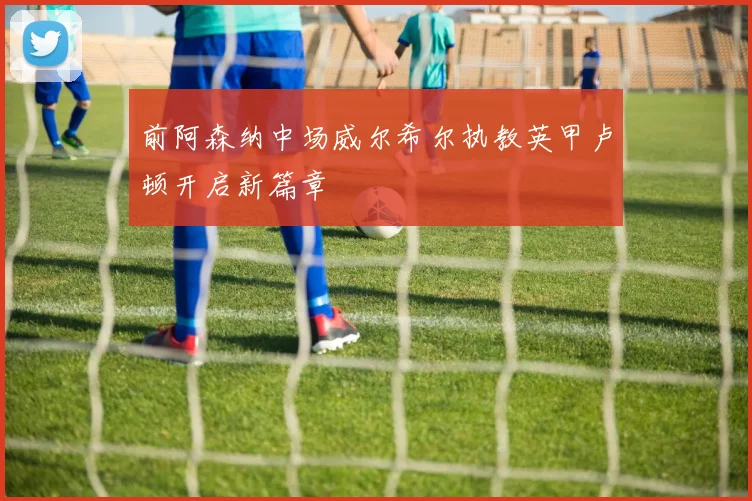 前阿森纳中场威尔希尔执教英甲卢顿开启新篇章