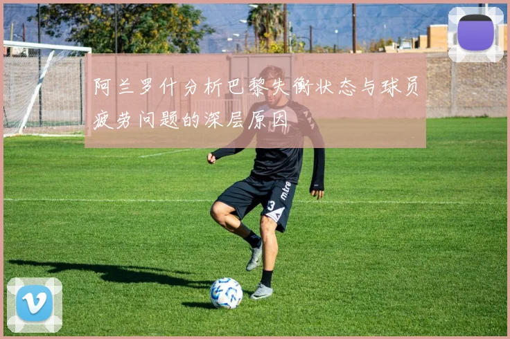 阿兰罗什分析巴黎失衡状态与球员疲劳问题的深层原因