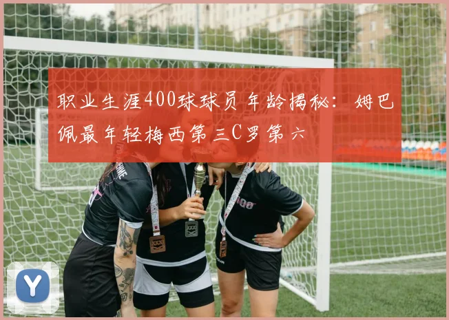 职业生涯400球球员年龄揭秘：姆巴佩最年轻梅西第三C罗第六