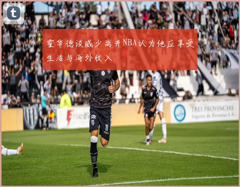 霍华德谈威少离开NBA认为他应享受生活与海外收入