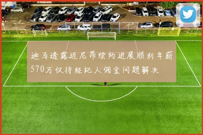 迪马透露迈尼昂续约进展顺利年薪570万仅待经纪人佣金问题解决