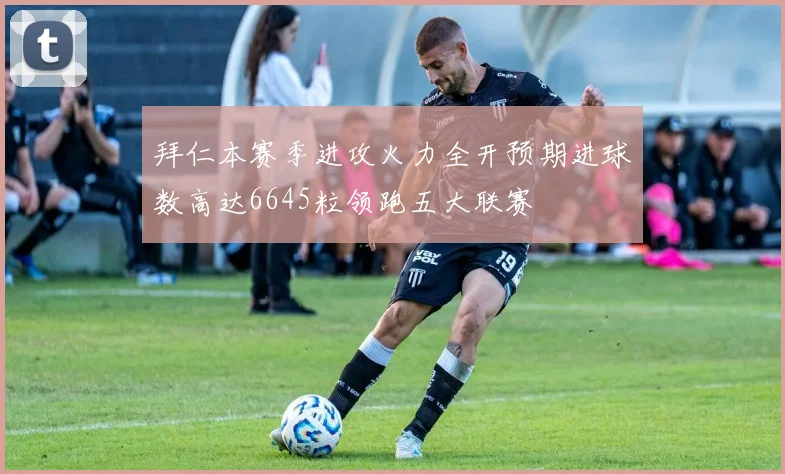 拜仁本赛季进攻火力全开预期进球数高达6645粒领跑五大联赛