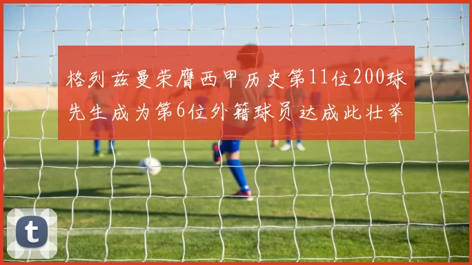 格列兹曼荣膺西甲历史第11位200球先生成为第6位外籍球员达成此壮举