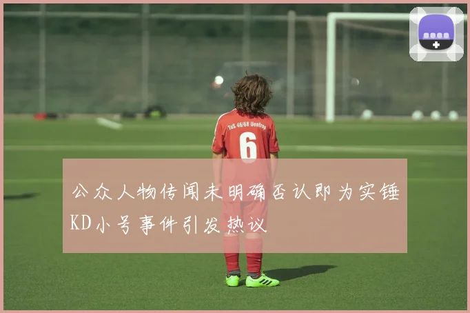 公众人物传闻未明确否认即为实锤KD小号事件引发热议