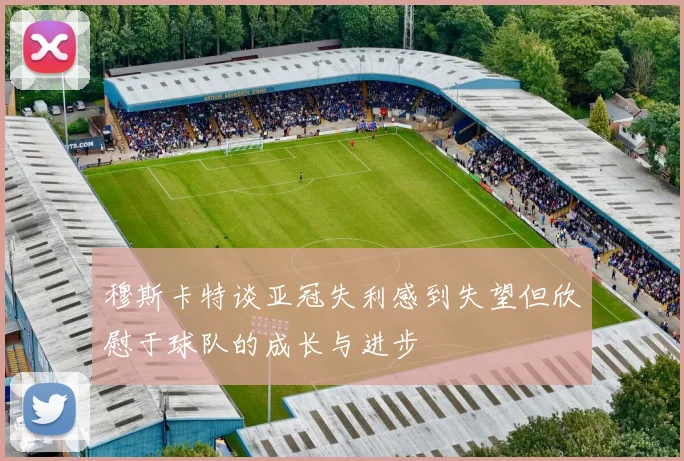 穆斯卡特谈亚冠失利感到失望但欣慰于球队的成长与进步