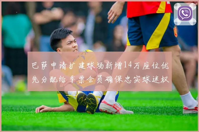 巴萨申请扩建球场新增14万座位优先分配给季票会员确保忠实球迷权益