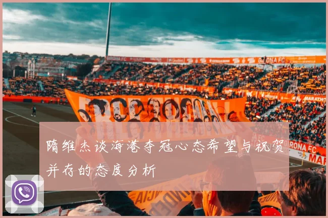 隋维杰谈海港夺冠心态希望与祝贺并存的态度分析