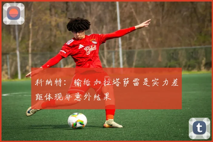 科纳特：输给加拉塔萨雷是实力差距体现非意外结果