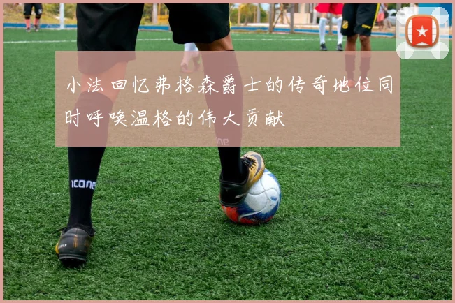 小法回忆弗格森爵士的传奇地位同时呼唤温格的伟大贡献