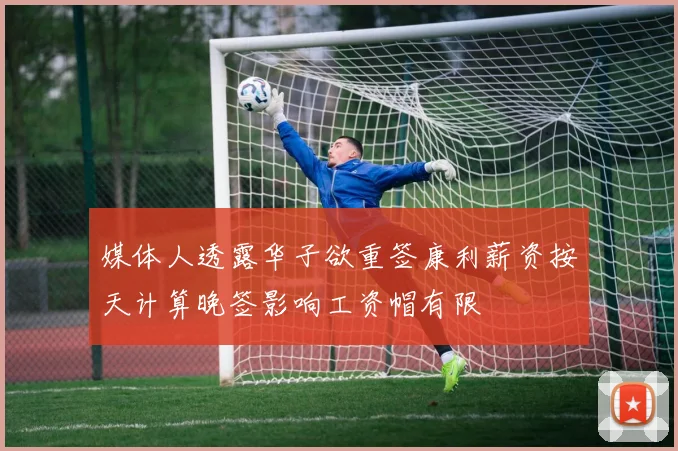媒体人透露华子欲重签康利薪资按天计算晚签影响工资帽有限