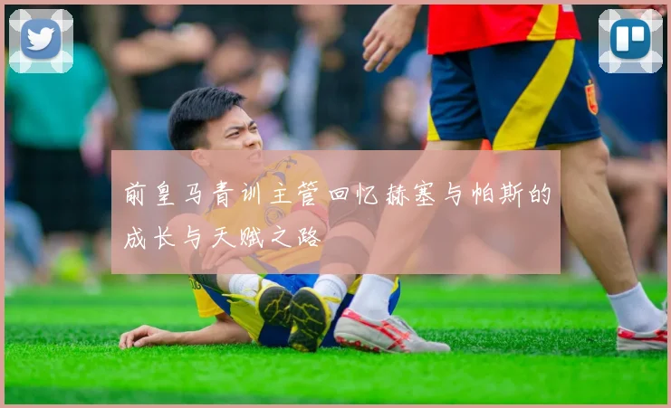 前皇马青训主管回忆赫塞与帕斯的成长与天赋之路