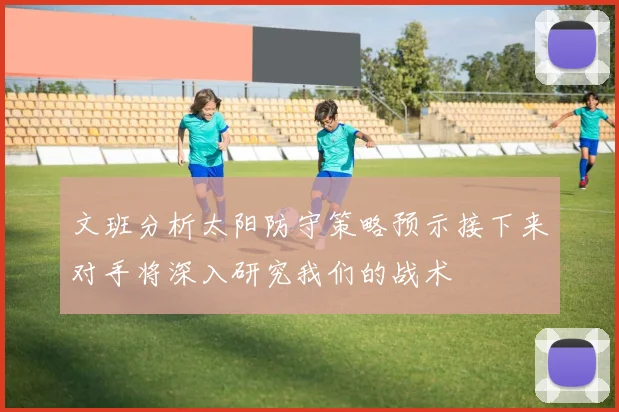 文班分析太阳防守策略预示接下来对手将深入研究我们的战术