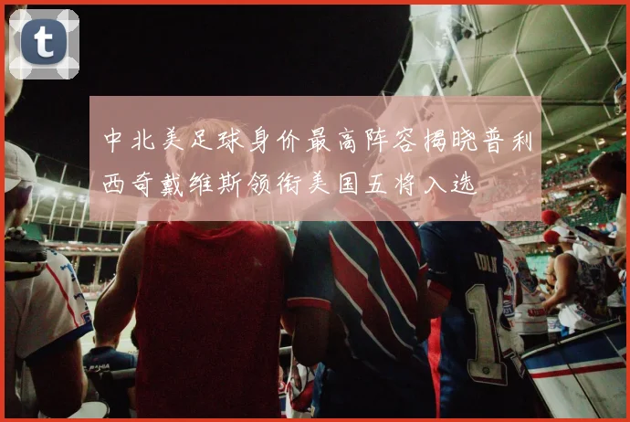 中北美足球身价最高阵容揭晓普利西奇戴维斯领衔美国五将入选