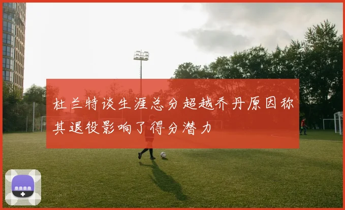 杜兰特谈生涯总分超越乔丹原因称其退役影响了得分潜力