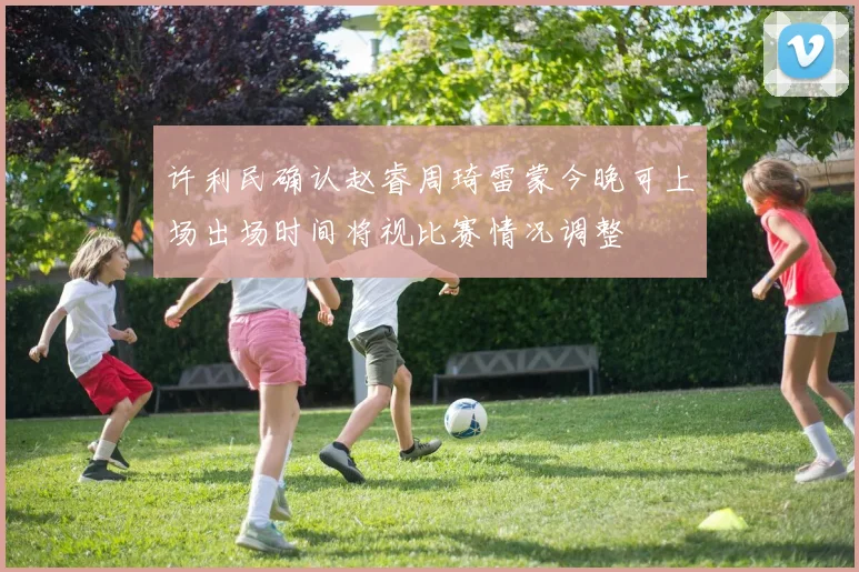 许利民确认赵睿周琦雷蒙今晚可上场出场时间将视比赛情况调整