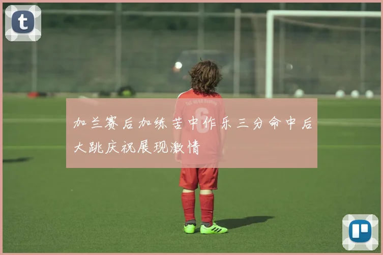 加兰赛后加练苦中作乐三分命中后大跳庆祝展现激情